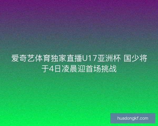爱奇艺体育独家直播U17亚洲杯 国少将于4日凌晨迎首场挑战