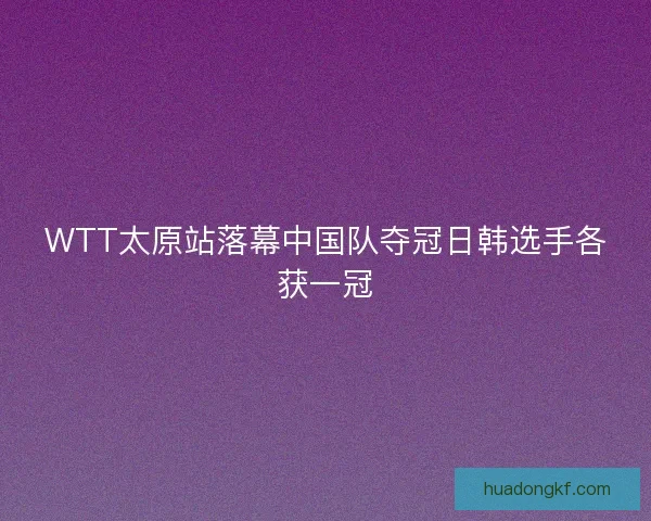 WTT太原站落幕中国队夺冠日韩选手各获一冠