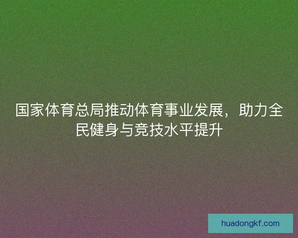 国家体育总局推动体育事业发展,助力全民健身与竞技水平提升 国家体育总局推动体育事业发展,助力全民健身与竞技水平提升