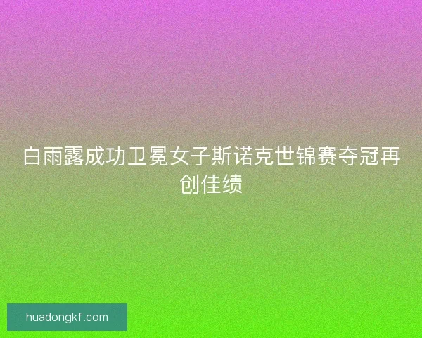 白雨露成功卫冕女子斯诺克世锦赛夺冠再创佳绩