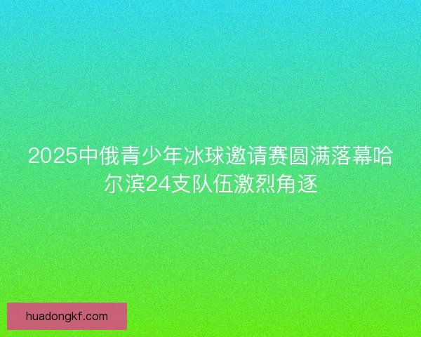 2025中俄青少年冰球邀请赛圆满落幕哈尔滨24支队伍激烈角逐