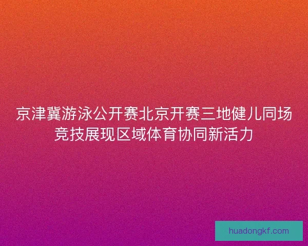京津冀游泳公开赛北京开赛三地健儿同场竞技展现区域体育协同新活力 京津冀游泳公开赛北京开赛三地健儿同场竞技展现区域体育协同新活力