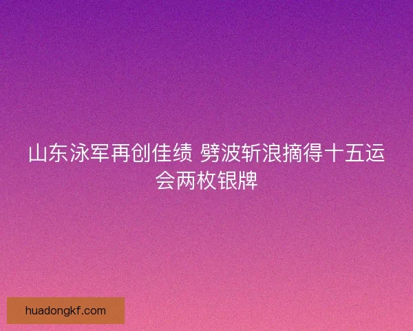 山东泳军再创佳绩 劈波斩浪摘得十五运会两枚银牌 山东泳军再创佳绩 劈波斩浪摘得十五运会两枚银牌