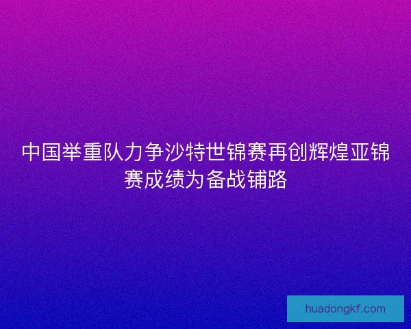 中国举重队力争沙特世锦赛再创辉煌亚锦赛成绩为备战铺路