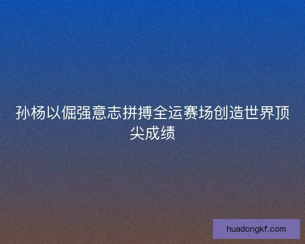孙杨以倔强意志拼搏全运赛场创造世界顶尖成绩