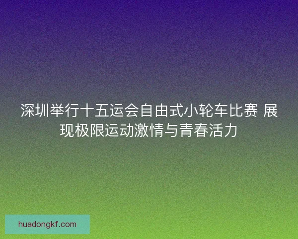 深圳举行十五运会自由式小轮车比赛 展现极限运动激情与青春活力