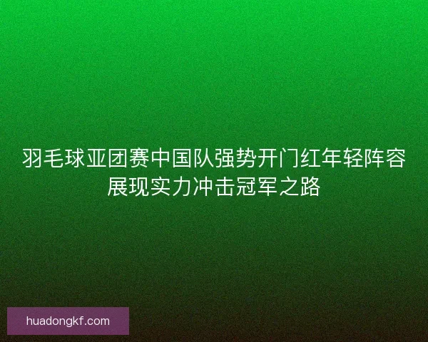 羽毛球亚团赛中国队强势开门红年轻阵容展现实力冲击冠军之路